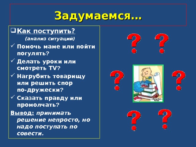 Задумаемся… Как поступить?  (анализ ситуаций) Помочь маме или пойти погулять ? Делать уроки или смотреть TV ? Нагрубить товарищу или решить спор по-дружески ? Сказать правду или промолчать ? Вывод:  принимать решение непросто, но надо поступать по совести.   