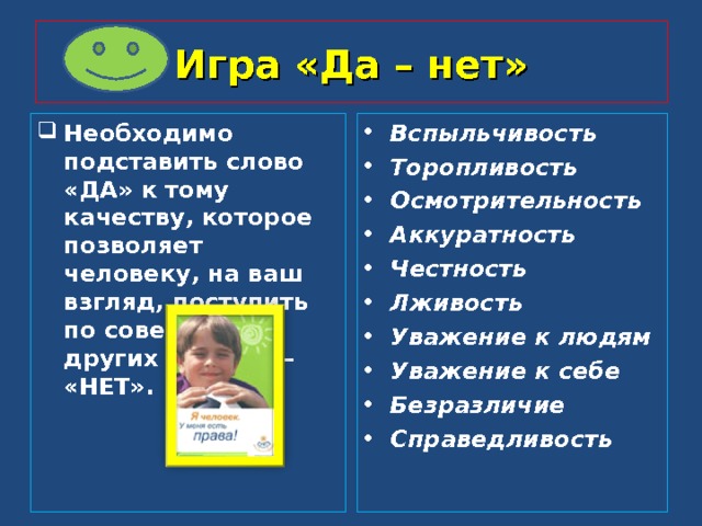 Игра «Да – нет» Необходимо подставить слово «ДА» к тому качеству, которое позволяет человеку, на ваш взгляд, поступить по совести, в других случаях – «НЕТ». Вспыльчивость Торопливость Осмотрительность Аккуратность Честность Лживость Уважение к людям Уважение к себе Безразличие Справедливость  