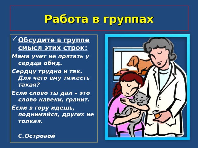 Работа в группах Обсудите в группе смысл этих строк: Мама учит не прятать у сердца обид. Сердцу трудно и так. Для чего ему тяжесть такая? Если слово ты дал – это слово навеки, гранит. Если в гору идешь, поднимайся, других не толкая.  С.Островой  
