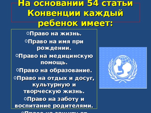 На основании 54 статьи Конвенции каждый ребенок имеет: Право на жизнь. Право на имя при рождении. Право на медицинскую помощь. Право на образование. Право на отдых и досуг, культурную и творческую жизнь. Право на заботу и воспитание родителями. Право на защиту от оскорблений, грубого обращения.  