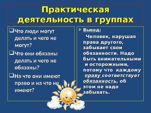Практическая деятельность в группах Что люди могут делать и чего не могут? Что они обязаны делать и чего не обязаны? На что они имеют право и на что не имеют? Вывод:  Человек, нарушая права другого, забывает свои обязанности. Надо быть внимательными и осторожными, потому что каждому праву соответствует обязанность , об этом не надо забывать.  