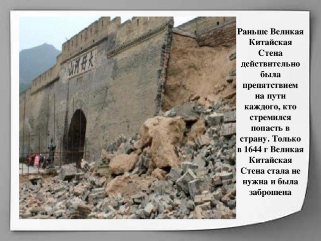 Раньше Великая Китайская Стена действительно была препятствием на пути каждого, кто стремился попасть в страну. Только в 1644 г Великая Китайская Стена стала не нужна и была заброшена    