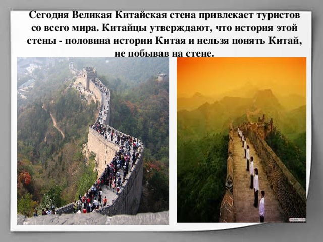 Сегодня Великая Китайская стена привлекает туристов со всего мира. Китайцы утверждают, что история этой стены - половина истории Китая и нельзя понять Китай, не побывав на стене.        