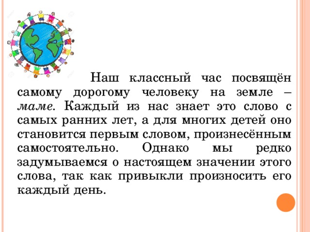     Наш классный час посвящён самому дорогому человеку на земле – маме. Каждый из нас знает это слово с самых ранних лет, а для многих детей оно становится первым словом, произнесённым самостоятельно. Однако мы редко задумываемся о настоящем значении этого слова, так как привыкли произносить его каждый день. 