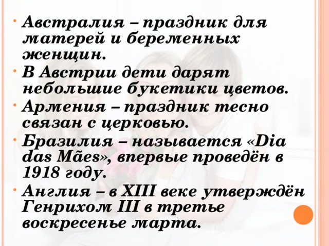 Австралия – праздник для матерей и беременных женщин. В Австрии дети дарят небольшие букетики цветов. Армения – праздник тесно связан с церковью. Бразилия – называется «Dia das Mães», впервые проведён в 1918 году. Англия – в XIII веке утверждён Генрихом III в третье воскресенье марта.  