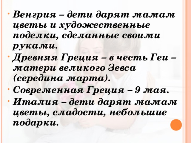 Венгрия – дети дарят мамам цветы и художественные поделки, сделанные своими руками. Древняя Греция – в честь Геи – матери великого Зевса (середина марта). Современная Греция – 9 мая. Италия – дети дарят мамам цветы, сладости, небольшие подарки.  