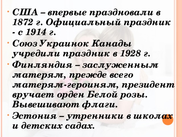 США – впервые праздновали в 1872 г. Официальный праздник - с 1914 г. Союз Украинок Канады учредили праздник в 1928 г. Финляндия – заслуженным матерям, прежде всего матерям-героиням, президент вручает орден Белой розы. Вывешивают флаги. Эстония – утренники в школах и детских садах. 