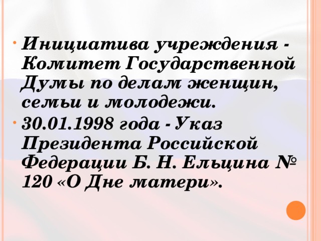 Инициатива учреждения - Комитет Государственной Думы по делам женщин, семьи и молодежи. 30.01.1998 года - Указ Президента Российской Федерации Б. Н. Ельцина № 120 «О Дне матери». 