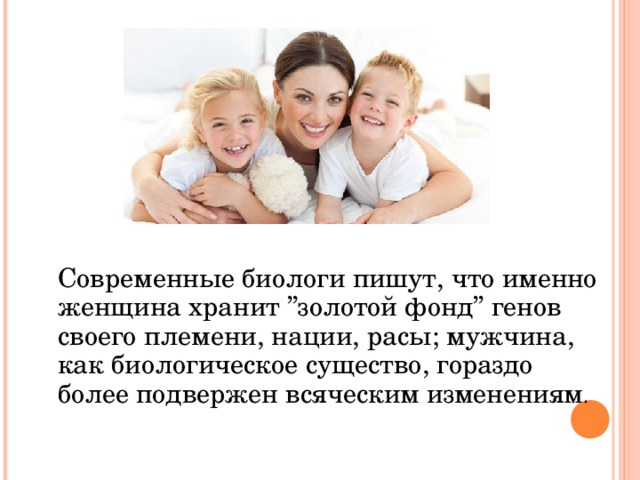  Современные биологи пишут, что именно женщина хранит ’’золотой фонд’’ генов своего племени, нации, расы; мужчина, как биологическое существо, гораздо более подвержен всяческим изменениям . 
