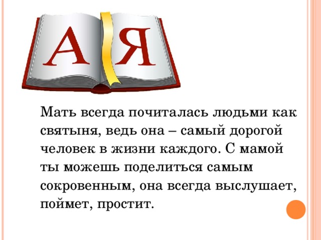  Мать всегда почиталась людьми как святыня, ведь она – самый дорогой человек в жизни каждого. С мамой ты можешь поделиться самым сокровенным, она всегда выслушает, поймет, простит. 