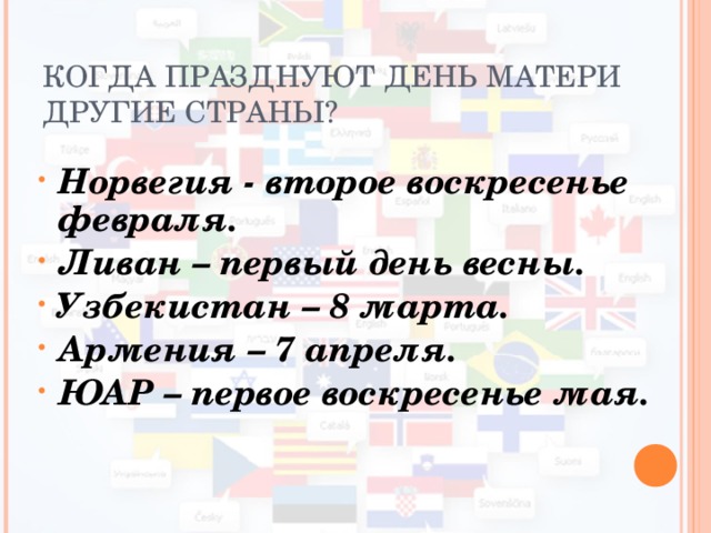 КОГДА ПРАЗДНУЮТ ДЕНЬ МАТЕРИ ДРУГИЕ СТРАНЫ? Норвегия - второе воскресенье февраля. Ливан – первый день весны. Узбекистан – 8 марта. Армения – 7 апреля. ЮАР – первое воскресенье мая.  