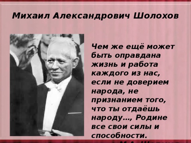 Михаил Александрович Шолохов Чем же ещё может быть оправдана жизнь и работа каждого из нас, если не доверием народа, не признанием того, что ты отдаёшь народу…, Родине все свои силы и способности.    М.А. Шолохов  