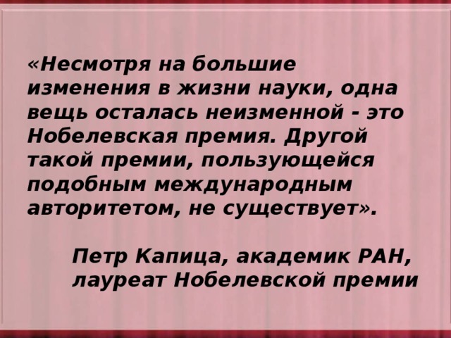 «Несмотря на большие изменения в жизни науки, одна вещь осталась неизменной - это Нобелевская премия. Другой такой премии, пользующейся подобным международным авторитетом, не существует».        Петр Капица, академик РАН,     лауреат Нобелевской премии 