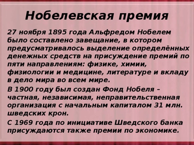 Нобелевская премия 27 ноября 1895 года Альфредом Нобелем было составлено завещание, в котором предусматривалось выделение определённых денежных средств на присуждение премий по пяти направлениям: физике, химии, физиологии и медицине, литературе и вкладу в дело мира во всем мире.  В 1900 году был создан Фонд Нобеля – частная, независимая, неправительственная организация с начальным капиталом 31 млн. шведских крон. С 1969 года по инициативе Шведского банка присуждаются также премии по экономике.  