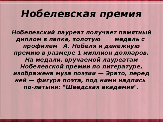 Нобелевская премия Нобелевский лауреат получает памятный диплом в папке, золотую медаль с профилем А. Нобеля и денежную премию в размере 1 миллион долларов. На медали, вручаемой лауреатам Нобелевской премии по литературе, изображена муза поэзии — Эрато, перед ней — фигура поэта, под ними надпись по-латыни: 