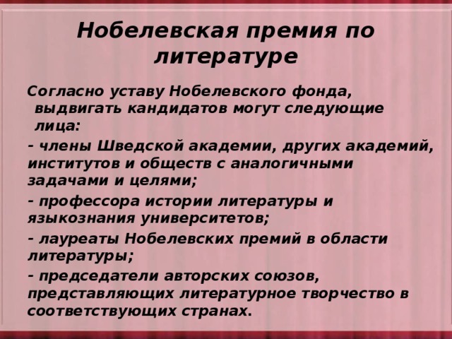 Нобелевская премия по литературе Согласно уставу Нобелевского фонда, выдвигать кандидатов могут следующие лица: - члены Шведской академии, других академий, институтов и обществ с аналогичными задачами и целями; - профессора истории литературы и языкознания университетов; - лауреаты Нобелевских премий в области литературы; - председатели авторских союзов, представляющих литературное творчество в соответствующих странах.   