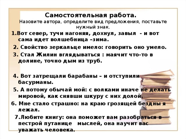 Самостоятельная работа.  Назовите автора, определите вид предложения, поставьте нужный знак. 1.Вот север, тучи нагоняя, дохнул, завыл - и вот сама идет волшебница –зима.   2. Свойство зеркальце имело: говорить оно умело.   3. Стал Жилин вглядываться : маячит что-то в долине, точно дым из труб.   4. Вот затрещали барабаны – и отступили басурманы.   5. А потому обычай мой: с волками иначе не делать мировой, как снявши шкуру с них долой. 6. Мне стало страшно: на краю грозящей бездны я лежал.  7.Любите книгу: она поможет вам разобраться в пестрой путанице мыслей, она научит вас уважать человека. 