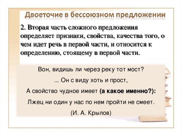 2. Вторая часть сложного предложения определяет признаки, свойства, качества того, о чем идет речь в первой части, и относится к определению, стоящему в первой части. Вон, видишь ли через реку тот мост? ... Он с виду хоть и прост, А свойство чудное имеет (а какое именно?): Лжец ни один у нас по нем пройти не смеет. (И. А. Крылов) 8 