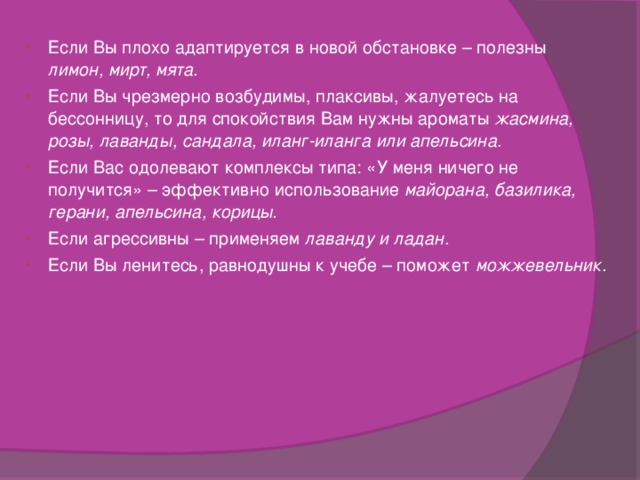 Если Вы плохо адаптируется в новой обстановке – полезны лимон, мирт, мята. Если Вы чрезмерно возбудимы, плаксивы, жалуетесь на бессонницу, то для спокойствия Вам нужны ароматы жасмина, розы, лаванды, сандала, иланг-иланга или апельсина. Если Вас одолевают комплексы типа: «У меня ничего не получится» – эффективно использование майорана, базилика, герани, апельсина, корицы. Если агрессивны – применяем лаванду и ладан. Если Вы ленитесь, равнодушны к учебе – поможет можжевельник. 