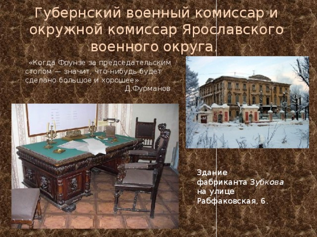 Губернский военный комиссар и окружной комиссар Ярославского военного округа.  «Когда Фрунзе за председательским столом — значит, что-нибудь будет сделано большое и хорошее»  Д.Фурманов Здание фабриканта З убкова на улице Рабфаковская, 6. 