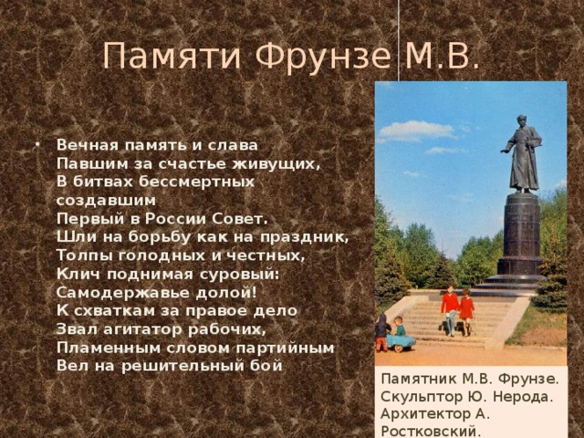 Памяти Фрунзе М.В. Вечная память и слава  Павшим за счастье живущих,   В битвах бессмертных создавшим  Первый в России Совет.  Шли на борьбу как на праздник,  Толпы голодных и честных,  Клич поднимая суровый:  Самодержавье долой!  К схваткам за правое дело  Звал агитатор рабочих,  Пламенным словом партийным  Вел на решительный бой Памятник М.В. Фрунзе. Скульптор Ю. Нерода. Архитектор А. Ростковский. 