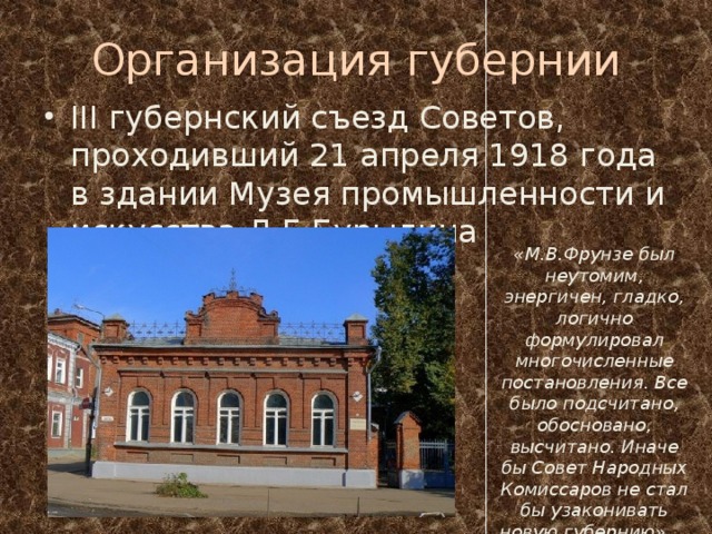 Организация губернии III губернский съезд Советов, проходивший 21 апреля 1918 года в здании Музея промышленности и искусства Д.Г.Бурылина «М.В.Фрунзе был неутомим, энергичен, гладко, логично формулировал многочисленные постановления. Все было подсчитано, обосновано, высчитано. Иначе бы Совет Народных Комиссаров не стал бы узаконивать новую губернию» Киселев А.А. 