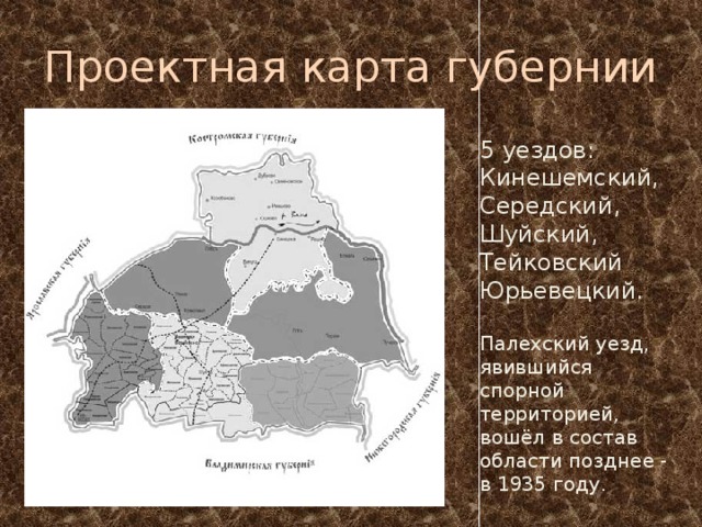 Проектная карта губернии 5 уездов: Кинешемский,  Середский,  Шуйский,  Тейковский   Юрьевецкий. Палехский уезд, явившийся спорной территорией, вошёл в состав области позднее - в 1935 году. 