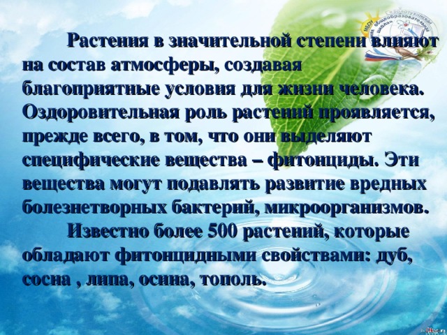  Растения в значительной степени влияют на состав атмосферы, создавая благоприятные условия для жизни человека. Оздоровительная роль растений проявляется, прежде всего, в том, что они выделяют специфические вещества – фитонциды. Эти вещества могут подавлять развитие вредных болезнетворных бактерий, микроорганизмов.  Известно более 500 растений, которые обладают фитонцидными свойствами: дуб, сосна , липа, осина, тополь. 