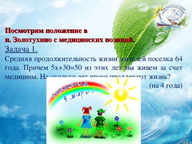 Посмотрим положение в п. Золотухино с медицинских позиций . Задача 1. Средняя продолжительность жизни жителей поселка 64 года. Причем 5х+30=50 из этих лет мы живем за счет медицины. На сколько лет врачи продлевают жизнь? (на 4 года) 