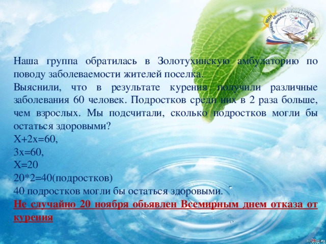 Наша группа обратилась в Золотухинскую амбулаторию по поводу заболеваемости жителей поселка. Выяснили, что в результате курения получили различные заболевания 60 человек. Подростков среди них в 2 раза больше, чем взрослых. Мы подсчитали, сколько подростков могли бы остаться здоровыми? Х+2х=60, 3х=60, Х=20 20*2=40(подростков) 40 подростков могли бы остаться здоровыми. Не случайно 20 ноября обьявлен Всемирным днем отказа от курения 