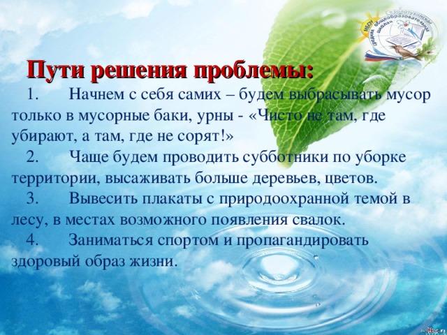 Пути решения проблемы: 1.          Начнем с себя самих – будем выбрасывать мусор только в мусорные баки, урны - «Чисто не там, где убирают, а там, где не сорят!» 2.          Чаще будем проводить субботники по уборке территории, высаживать больше деревьев, цветов. 3.          Вывесить плакаты с природоохранной темой в лесу, в местах возможного появления свалок. 4.          Заниматься спортом и пропагандировать здоровый образ жизни.   