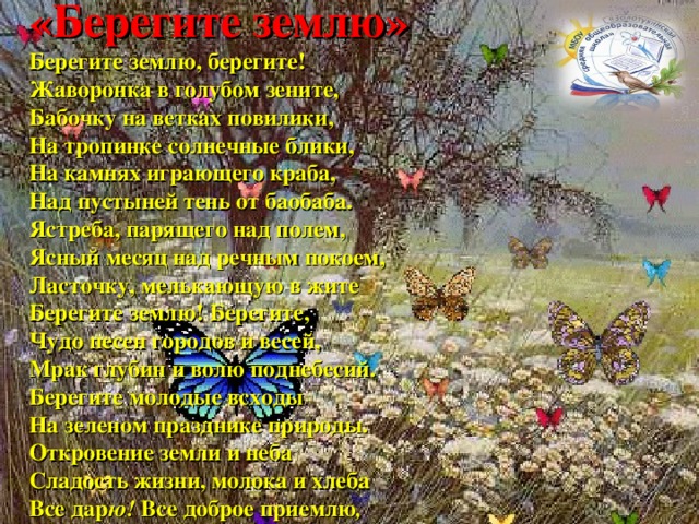 «Берегите землю»  Берегите землю, берегите!  Жаворонка в голубом зените,  Бабочку на ветках повилики,  На тропинке солнечные блики,  На камнях играющего краба,  Над пустыней тень от баобаба.  Ястреба, парящего над полем,  Ясный месяц над речным покоем,  Ласточку, мелькающую в жите  Берегите землю! Берегите,  Чудо песен городов и весей,  Мрак глубин и волю поднебесий.  Берегите молодые всходы  На зеленом празднике природы.  Откровение земли и неба  Сладость жизни, молока и хлеба  Все дар ю!  Все доброе приемлю ,  Только берегите эту землю! 