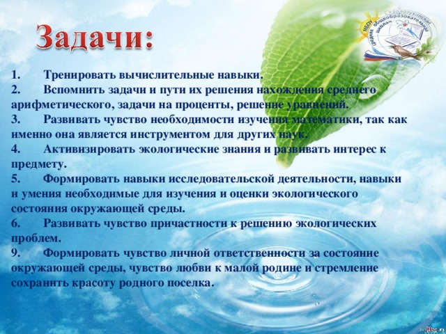 1.          Тренировать вычислительные навыки. 2.          Вспомнить задачи и пути их решения нахождения среднего арифметического, задачи на проценты, решение уравнений. 3.          Развивать чувство необходимости изучения математики, так как именно она является инструментом для других наук. 4.          Активизировать экологические знания и развивать интерес к предмету. 5.          Формировать навыки исследовательской деятельности, навыки и умения необходимые для изучения и оценки экологического состояния окружающей среды. 6.          Развивать чувство причастности к решению экологических проблем. 9.          Формировать чувство личной ответственности за состояние окружающей среды, чувство любви к малой родине и стремление сохранить красоту родного поселка. 