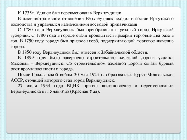 К 1735г. Удинск был переименован в Верхнеудинск В административном отношении Верхнеудинск входил в состав Иркутского воеводства и управлялся назначенными воеводой приказчиками С 1780 года Верхнеудинск был преобразован в уездный город Иркутской губернии. С 1780 года в городе стали проводиться ярмарки торговые два раза в год. В 1790 году городу был присвоен герб, подчеркивающий  торговое значение города. В 1850 году Верхнеудинск был отнесен к Забайкальской области. В 1899 году было завершено строительство железной дороги участка Мысовая – Верхнеудинск. Со строительством железной дороги связан бурный рост промышленности в городе. После Гражданской войны 30 мая 1923 г. образовалась Бурят-Монгольская АССР, столицей которого стал город Верхнеудинск. 27 июля 1934 года ВЦИК принял постановление о переименовании Верхнеудинска в г. Улан-Удэ (Красная Уда). 