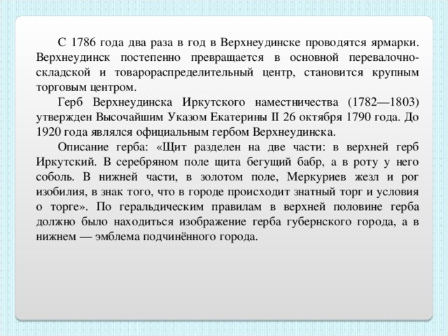 C 1786 года два раза в год в Верхнеудинске проводятся ярмарки. Верхнеудинск постепенно превращается в основной перевалочно-складской и товарораспределительный центр, становится крупным торговым центром. Герб Верхнеудинска Иркутского наместничества (1782—1803) утвержден Высочайшим Указом Екатерины II 26 октября 1790 года. До 1920 года являлся официальным гербом Верхнеудинска. Описание герба: «Щит разделен на две части: в верхней герб Иркутский. В серебряном поле щита бегущий бабр, а в роту у него соболь. В нижней части, в золотом поле, Меркуриев жезл и рог изобилия, в знак того, что в городе происходит знатный торг и условия о торге». По геральдическим правилам в верхней половине герба должно было находиться изображение герба губернского города, а в нижнем — эмблема подчинённого города. 