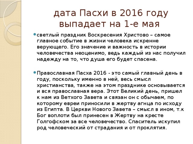  дата Пасхи в 2016 году выпадает на 1-е мая светлый праздник Воскресения Христово – самое главное событие в жизни человека искренне верующего. Его значение и важность в истории человечества неоценимо, ведь каждый из нас получил надежду на то, что душа его будет спасена. Православная Пасха 2016 - это самый главный день в году, поскольку именно в ней, весь смысл христианства, также на этом празднике основывается и вся православная вера. Этот Великий день, пришел к нам из Ветхого Завета и связан он с обычаем, по которому евреи приносили в жертву агнца по исходу из Египта. В Церкви Нового Завета – смысл в ином, т.к Бог воплоти был принесен в Жертву на кресте Голгофском за все человечество. Спаситель искупил род человеческий от страдания и от проклятия. 