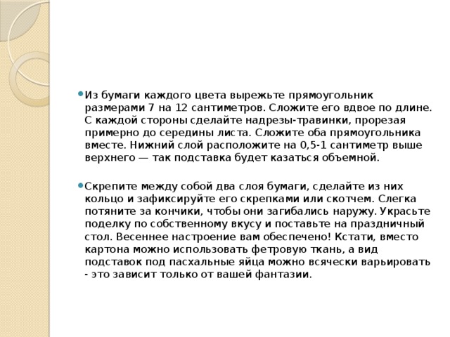 Из бумаги каждого цвета вырежьте прямоугольник размерами 7 на 12 сантиметров. Сложите его вдвое по длине. С каждой стороны сделайте надрезы-травинки, прорезая примерно до середины листа. Сложите оба прямоугольника вместе. Нижний слой расположите на 0,5-1 сантиметр выше верхнего — так подставка будет казаться объемной. Скрепите между собой два слоя бумаги, сделайте из них кольцо и зафиксируйте его скрепками или скотчем. Слегка потяните за кончики, чтобы они загибались наружу. Украсьте поделку по собственному вкусу и поставьте на праздничный стол. Весеннее настроение вам обеспечено! Кстати, вместо картона можно использовать фетровую ткань, а вид подставок под пасхальные яйца можно всячески варьировать - это зависит только от вашей фантазии. 