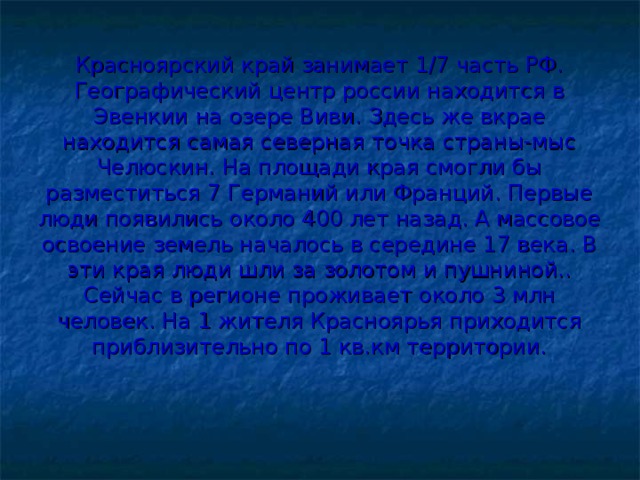 Красноярский край занимает 1/7 часть РФ. Географический центр россии находится в Эвенкии на озере Виви. Здесь же вкрае находится самая северная точка страны-мыс Челюскин. На площади края смогли бы разместиться 7 Германий или Франций. Первые люди появились около 400 лет назад. А массовое освоение земель началось в середине 17 века. В эти края люди шли за золотом и пушниной.. Сейчас в регионе проживает около 3 млн человек. На 1 жителя Красноярья приходится приблизительно по 1 кв.км территории. 