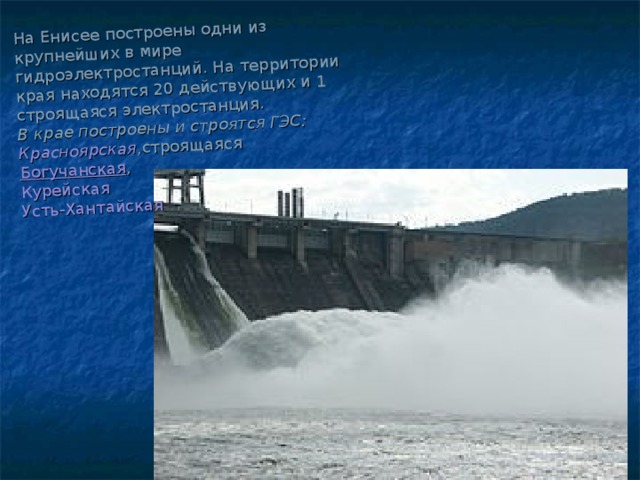 На Енисее построены одни из крупнейших в мире  гидроэлектростанций . На территории края находятся 20 действующих и 1 строящаяся электростанция.  В крае построены и строятся ГЭС:  Красноярская ,строящаяся  Богучанская ,  Курейская    Усть-Хантайская       