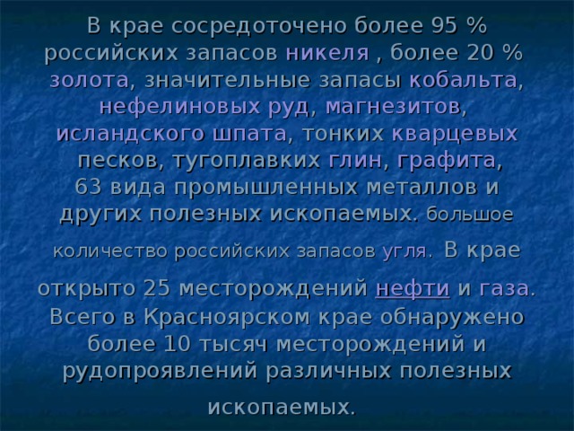В крае сосредоточено более 95 % российских запасов  никеля  , более 20 %  золота , значительные запасы  кобальта , нефелиновых руд ,  магнезитов ,  исландского шпата , тонких  кварцевых  песков, тугоплавких  глин ,  графита , 63 вида промышленных металлов и других полезных ископаемых. большое количество российских запасов  угля .  В крае открыто 25 месторождений  нефти  и  газа .  Всего в Красноярском крае обнаружено более 10 тысяч месторождений и рудопроявлений различных полезных ископаемых.  