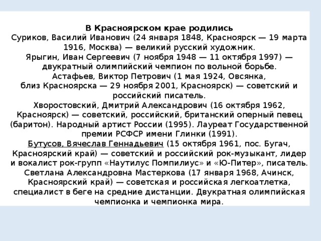 В Красноярском крае родились Суриков, Василий Иванович (24 января 1848, Красноярск — 19 марта 1916, Москва) — великий русский художник. Ярыгин, Иван Сергеевич (7 ноября 1948 — 11 октября 1997) — двукратный олимпийский чемпион по вольной борьбе. Астафьев, Виктор Петрович (1 мая 1924, Овсянка, близ Красноярска — 29 ноября 2001, Красноярск) — советский и российский писатель. Хворостовский, Дмитрий Александрович (16 октября 1962, Красноярск) — советский, российский, британский оперный певец (баритон). Народный артист России (1995). Лауреат Государственной премии РСФСР имени Глинки (1991). Бутусов, Вячеслав Геннадьевич  (15 октября 1961, пос. Бугач, Красноярский край) — советский и российский рок-музыкант, лидер и вокалист рок-групп «Наутилус Помпилиус» и «Ю-Питер», писатель. Светлана Александровна Мастеркова (17 января 1968, Ачинск, Красноярский край) — советская и российская легкоатлетка, специалист в беге на средние дистанции. Двукратная олимпийская чемпионка и чемпионка мира. 