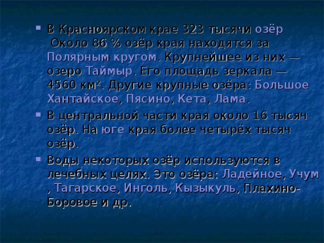 В Красноярском крае 323 тысячи  озёр  Около 86 % озёр края находятся за  Полярным кругом . Крупнейшее из них — озеро  Таймыр . Его площадь зеркала — 4560 км². Другие крупные озёра:  Большое Хантайское ,  Пясино ,  Кета ,  Лама . В центральной части края около 16 тысяч озёр. На  юге  края более четырёх тысяч озёр. Воды некоторых озёр используются в лечебных целях. Это озёра:  Ладейное ,  Учум ,  Тагарское ,  Инголь ,  Кызыкуль , Плахино-Боровое и др. 