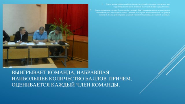 После демонстрации семейного бюджета, каждый член семьи, озвучивает, как корректировка бюджета повлияла на его дальнейшее существование. Демонстрационных стендов-2 (основной и сменный). Выступающая команда демонстрирует семейный бюджет на основном стенде. Сменный в это время подготавливается следующей командой. После демонстрации- сменный становится основным, а основной- сменным. Выигрывает команда, набравшая наибольшее количество баллов. Причем, оценивается каждый член команды.   