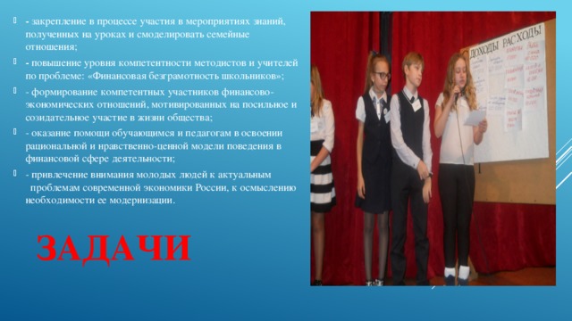 - закрепление в процессе участия в мероприятиях знаний, полученных на уроках и смоделировать семейные отношения; - повышение уровня компетентности методистов и учителей по проблеме: «Финансовая безграмотность школьников»; - формирование компетентных участников финансово-экономических отношений, мотивированных на посильное и созидательное участие в жизни общества; - оказание помощи обучающимся и педагогам в освоении рациональной и нравственно-ценной модели поведения в финансовой сфере деятельности; - привлечение внимания молодых людей к актуальным проблемам современной экономики России, к осмыслению необходимости ее модернизации. Задачи 