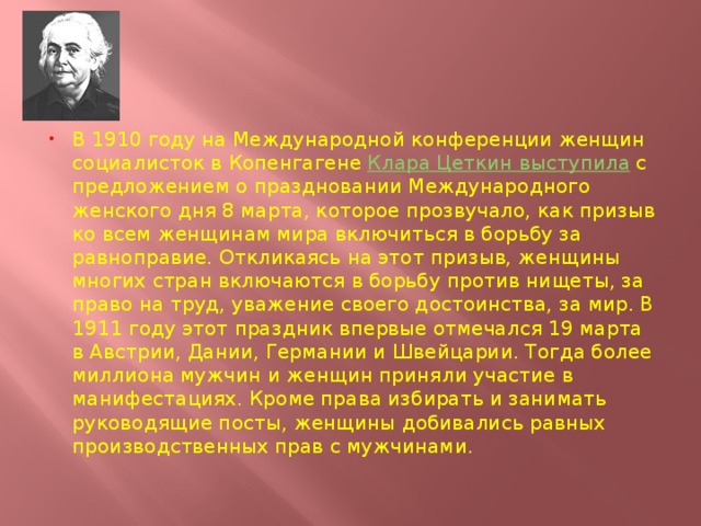 В 1910 году на Международной конференции женщин социалисток в Копенгагене  Клара Цеткин выступила  с предложением о праздновании Международного женского дня 8 марта, которое прозвучало, как призыв ко всем женщинам мира включиться в борьбу за равноправие. Откликаясь на этот призыв, женщины многих стран включаются в борьбу против нищеты, за право на труд, уважение своего достоинства, за мир. В 1911 году этот праздник впервые отмечался 19 марта в Австрии, Дании, Германии и Швейцарии. Тогда более миллиона мужчин и женщин приняли участие в манифестациях. Кроме права избирать и занимать руководящие посты, женщины добивались равных производственных прав с мужчинами. 