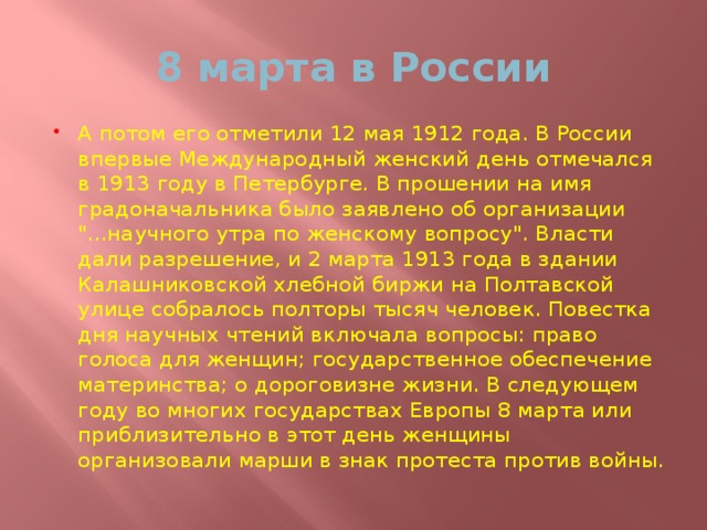 8 марта в России А потом его отметили 12 мая 1912 года. В России впервые Международный женский день отмечался в 1913 году в Петербурге. В прошении на имя градоначальника было заявлено об организации 