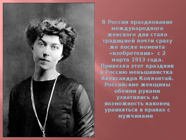 В России празднование международного женского дня стало традицией почти сразу же после момента «изобретения» с 2 марта 1913 года.  Привезла этот праздник в Россию меньшивистка Александра Коллонтай.  Российские женщины обеими руками ухватились за возможность наконец уравняться в правах с мужчинами 