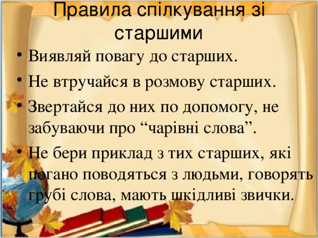 Правила спілкування зі старшими Виявляй повагу до старших. Не втручайся в розмову старших. Звертайся до них по допомогу, не забуваючи про “чарівні слова”. Не бери приклад з тих старших, які погано поводяться з людьми, говорять грубі слова, мають шкідливі звички. 