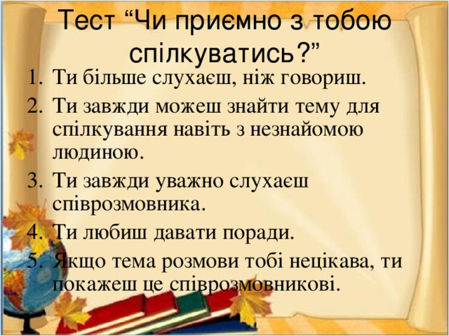 Тест “Чи приємно з тобою спілкуватись?” Ти більше слухаєш, ніж говориш. Ти завжди можеш знайти тему для спілкування навіть з незнайомою людиною. Ти завжди уважно слухаєш співрозмовника. Ти любиш давати поради. Якщо тема розмови тобі нецікава, ти покажеш це співрозмовникові. 