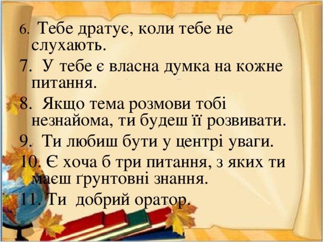 6. Тебе дратує, коли тебе не слухають. 7. У тебе є власна думка на кожне питання. 8. Якщо тема розмови тобі незнайома, ти будеш її розвивати. 9. Ти любиш бути у центрі уваги. 10. Є хоча б три питання, з яких ти маєш ґ рунтовні знання. 11. Ти добрий оратор. 1 бал за кожну відповідь “так” на питання 1,2,3,6,7,8,9,10,11  